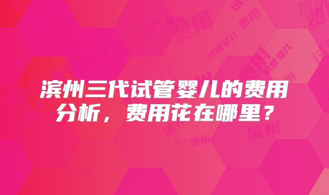 滨州三代试管婴儿的费用分析,费用花在哪里?
