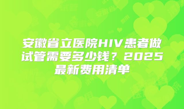 安徽省立医院HIV患者做试管需要多少钱？2025最新费用清单