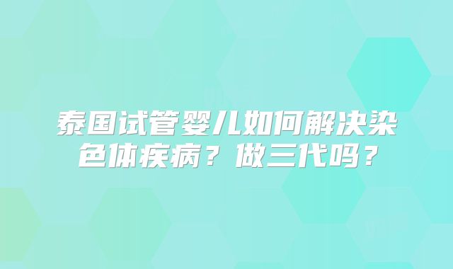 泰国试管婴儿如何解决染色体疾病？做三代吗？
