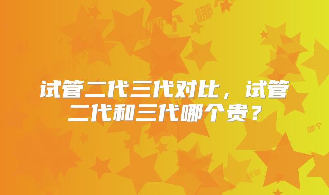 试管二代三代对比,试管二代和三代哪个贵?