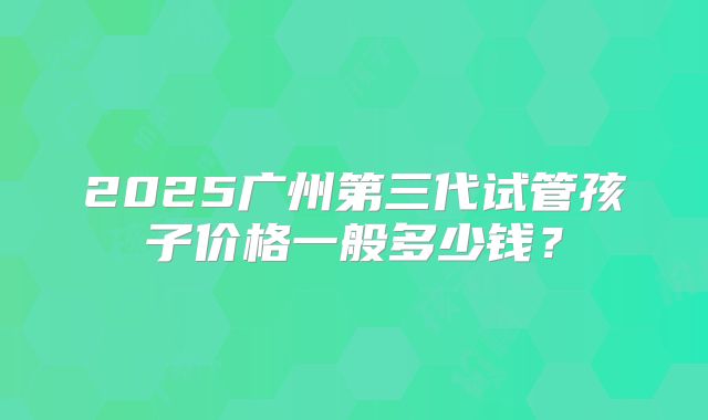 2025广州第三代试管孩子价格一般多少钱?