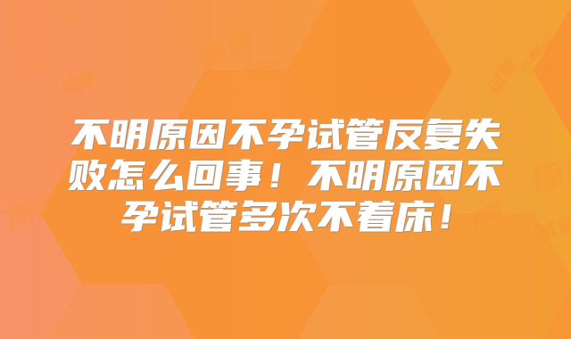 不明原因不孕试管反复失败怎么回事！不明原因不孕试管多次不着床！
