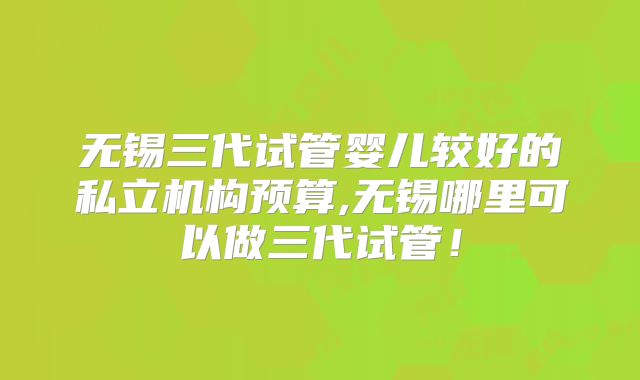 无锡三代试管婴儿较好的私立机构预算,无锡哪里可以做三代试管!