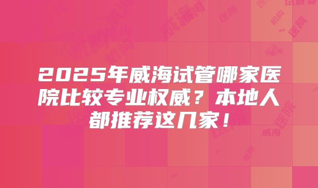 2025年威海试管哪家医院比较专业权威？本地人都推荐这几家！