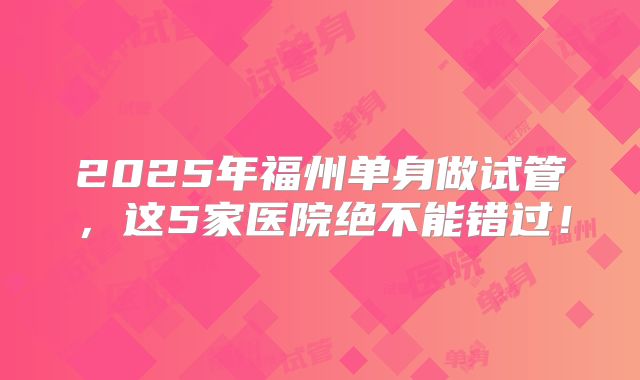 2025年福州单身做试管,这5家医院绝不能错过!