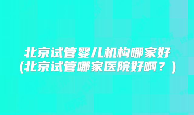 北京试管婴儿机构哪家好(北京试管哪家医院好啊?)