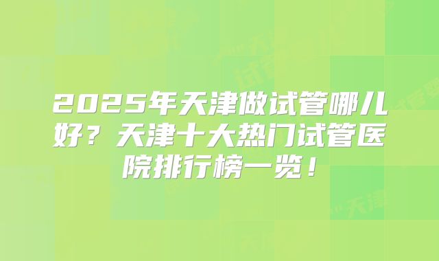 2025年天津做试管哪儿好?天津十大热门试管医院排行榜一览!