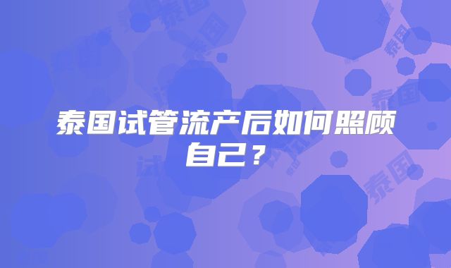 泰国试管流产后如何照顾自己?