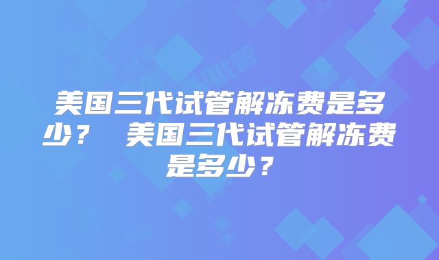 美国三代试管解冻费是多少? 美国三代试管解冻费是多少?