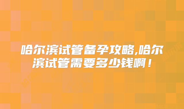 哈尔滨试管备孕攻略,哈尔滨试管需要多少钱啊!