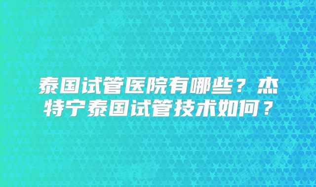 泰国试管医院有哪些？杰特宁泰国试管技术如何？