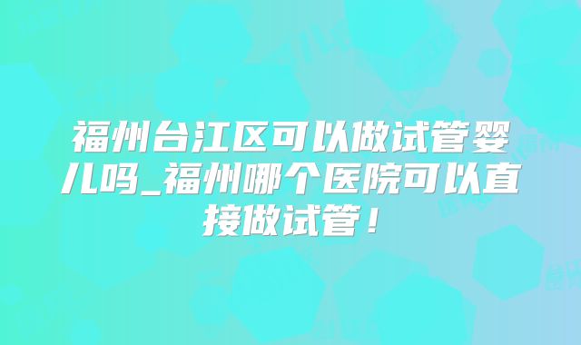 福州台江区可以做试管婴儿吗_福州哪个医院可以直接做试管!