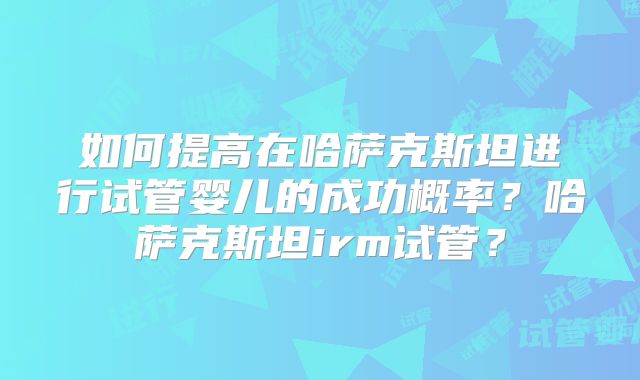 如何提高在哈萨克斯坦进行试管婴儿的成功概率?哈萨克斯坦irm试管?