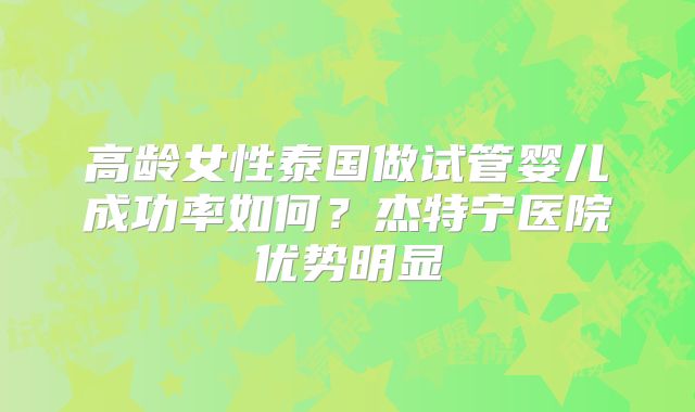 高龄女性泰国做试管婴儿成功率如何?杰特宁医院优势明显