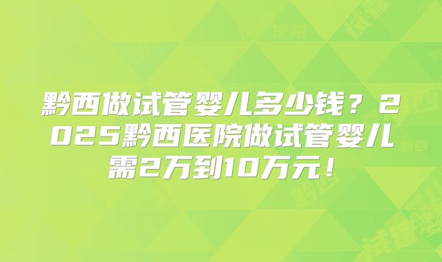 黔西做试管婴儿多少钱？2025黔西医院做试管婴儿需2万到10万元！