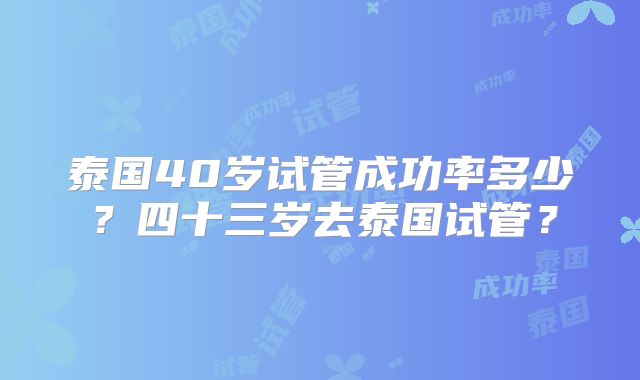 泰国40岁试管成功率多少?四十三岁去泰国试管?