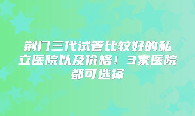 荆门三代试管比较好的私立医院以及价格！3家医院都可选择