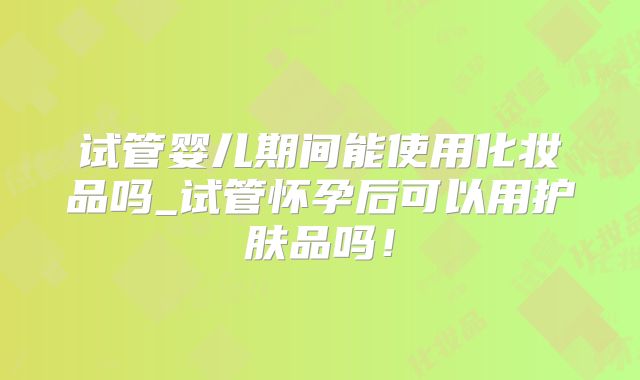 试管婴儿期间能使用化妆品吗_试管怀孕后可以用护肤品吗！