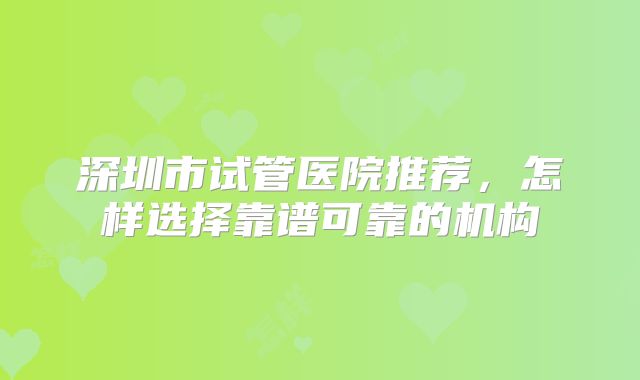 深圳市试管医院推荐，怎样选择靠谱可靠的机构