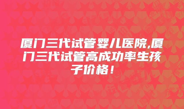 厦门三代试管婴儿医院,厦门三代试管高成功率生孩子价格！
