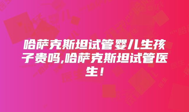 哈萨克斯坦试管婴儿生孩子贵吗,哈萨克斯坦试管医生！