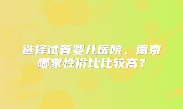 选择试管婴儿医院，南京哪家性价比比较高？