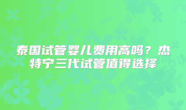 泰国试管婴儿费用高吗?杰特宁三代试管值得选择