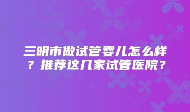 三明市做试管婴儿怎么样？推荐这几家试管医院？