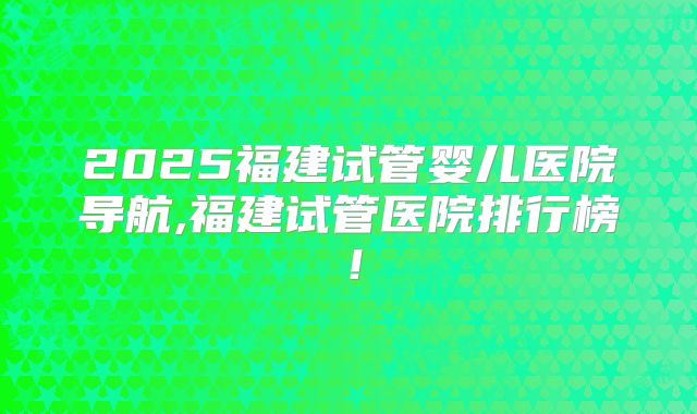 2025福建试管婴儿医院导航,福建试管医院排行榜!
