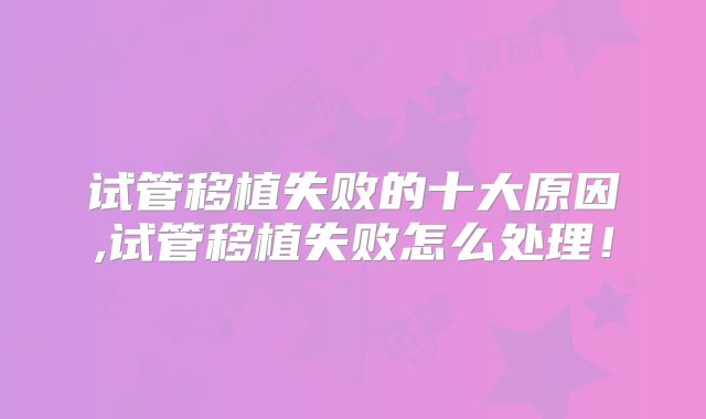 试管移植失败的十大原因,试管移植失败怎么处理!