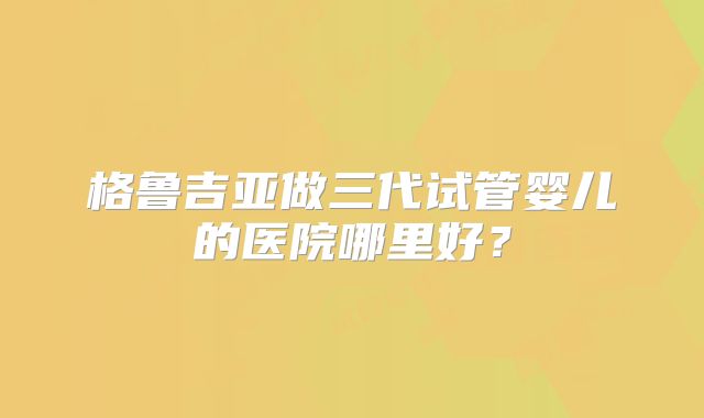 格鲁吉亚做三代试管婴儿的医院哪里好?
