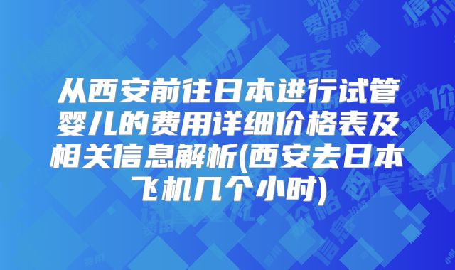 从西安前往日本进行试管婴儿的费用详细价格表及相关信息解析(西安去日本飞机几个小时)