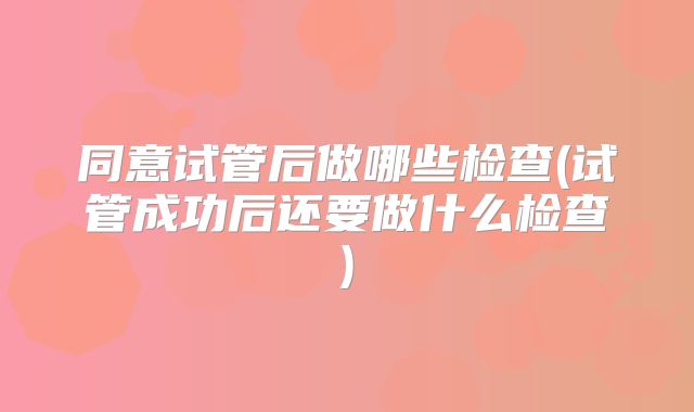 同意试管后做哪些检查(试管成功后还要做什么检查)