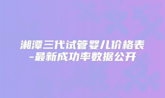 湘潭三代试管婴儿价格表-最新成功率数据公开