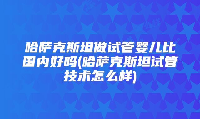 哈萨克斯坦做试管婴儿比国内好吗(哈萨克斯坦试管技术怎么样)