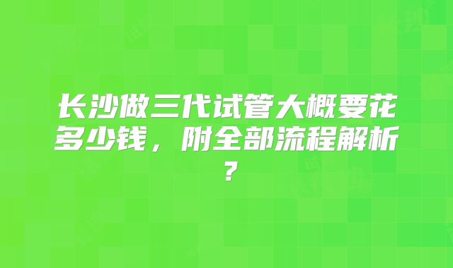 长沙做三代试管大概要花多少钱,附全部流程解析?