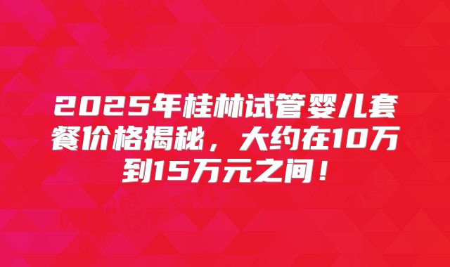 2025年桂林试管婴儿套餐价格揭秘，大约在10万到15万元之间！
