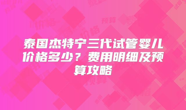 泰国杰特宁三代试管婴儿价格多少？费用明细及预算攻略