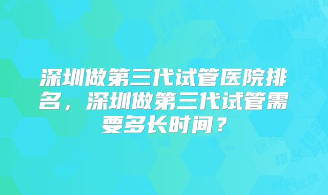 深圳做第三代试管医院排名,深圳做第三代试管需要多长时间?
