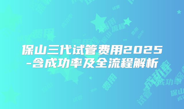 保山三代试管费用2025-含成功率及全流程解析