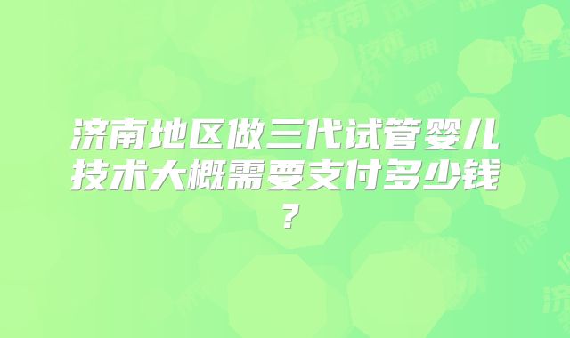 济南地区做三代试管婴儿技术大概需要支付多少钱?