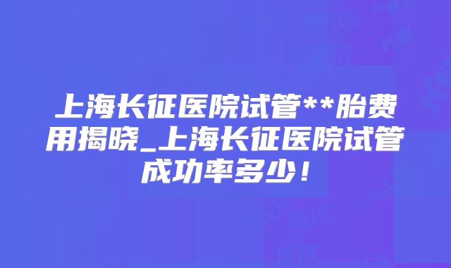 上海长征医院试管**胎费用揭晓_上海长征医院试管成功率多少!
