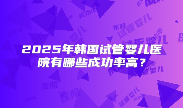 2025年韩国试管婴儿医院有哪些成功率高？