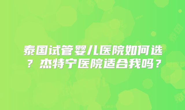 泰国试管婴儿医院如何选?杰特宁医院适合我吗?