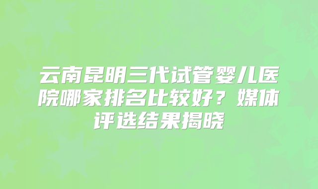 云南昆明三代试管婴儿医院哪家排名比较好？媒体评选结果揭晓