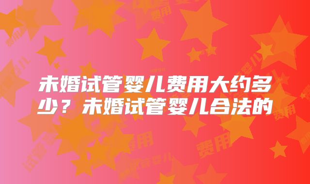未婚试管婴儿费用大约多少？未婚试管婴儿合法的
