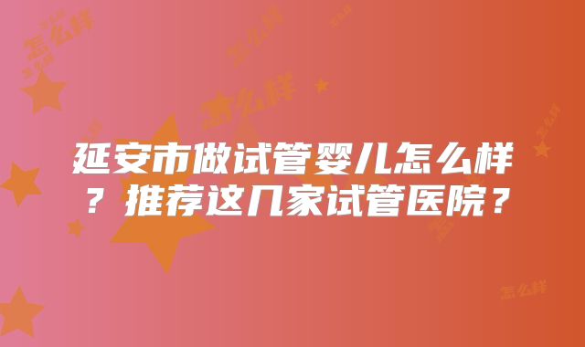 延安市做试管婴儿怎么样?推荐这几家试管医院?