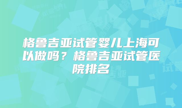 格鲁吉亚试管婴儿上海可以做吗?格鲁吉亚试管医院排名