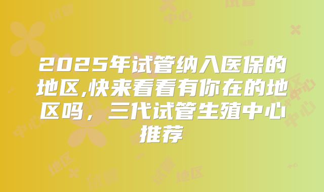 2025年试管纳入医保的地区,快来看看有你在的地区吗,三代试管生殖中心推荐