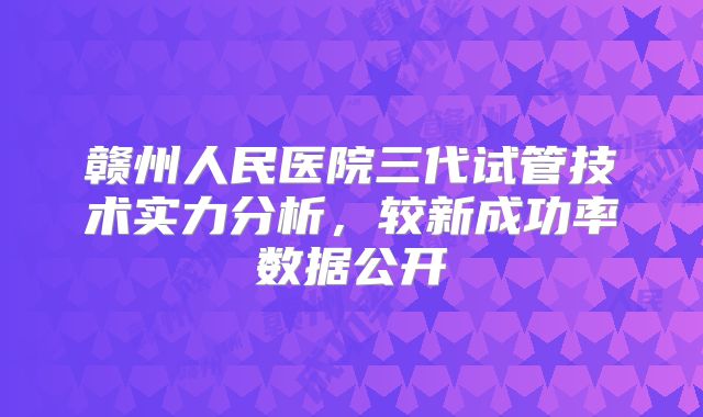 赣州人民医院三代试管技术实力分析,较新成功率数据公开